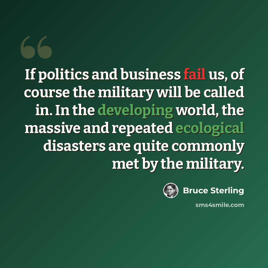 “If politics and business fail us, of course the military will be called in. In the developing world, the massive and repeated ecological disasters are quite commonly met by the military.” quote by Bruce Sterling