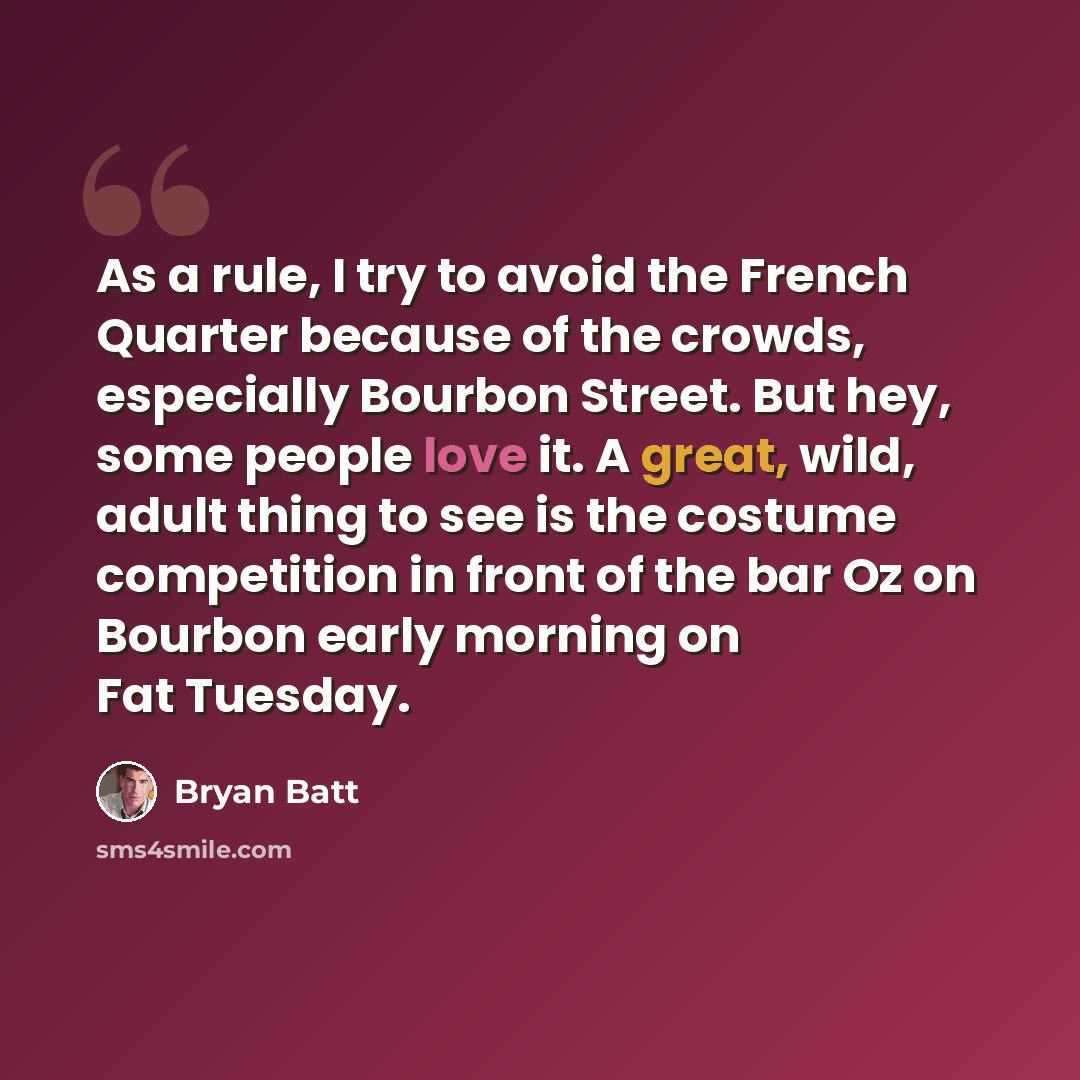 “As a rule, I try to avoid the French Quarter because of the crowds, especially Bourbon Street. But hey, some people love it. A great, wild, adult thing to see is the costume competition in front of the bar Oz on Bourbon early morning on Fat Tuesday.” quote by Bryan Batt