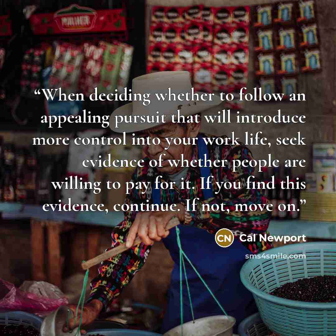 “When deciding whether to follow an appealing pursuit that will introduce more control into your work life, seek evidence of whether people are willing to pay for it. If you find this evidence, continue. If not, move on.” quote by Cal Newport