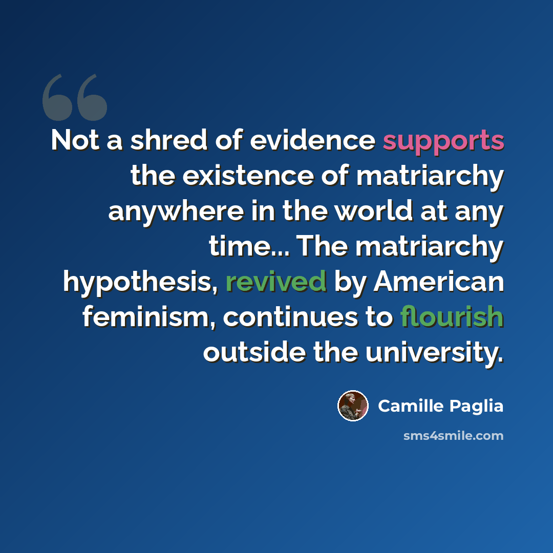 “Not a shred of evidence supports the existence of matriarchy anywhere in the world at any time... The matriarchy hypothesis, revived by American feminism, continues to flourish outside the university.” quote by Camille Paglia