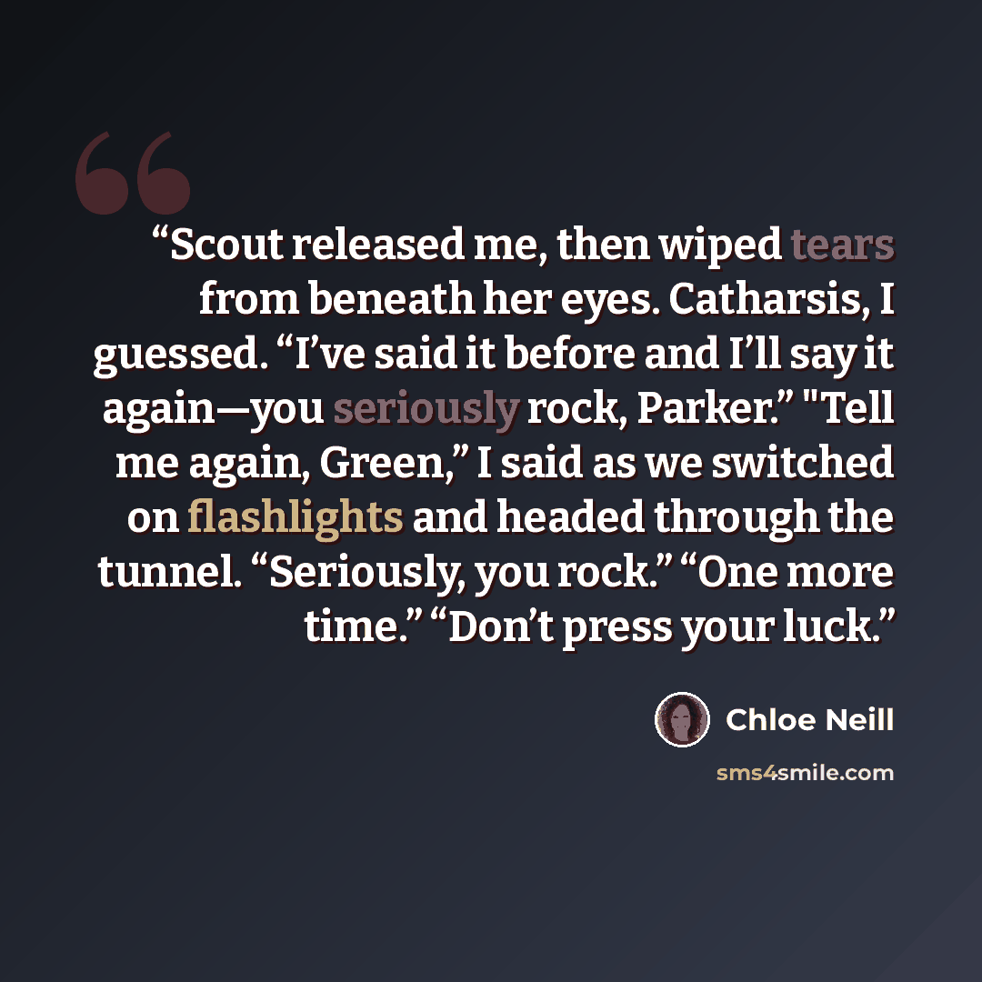 “Scout released me, then wiped tears from beneath her eyes. Catharsis, I guessed. “I’ve said it before and I’ll say it again—you seriously rock, Parker.” "Tell me again, Green,” I said as we switched on flashlights and headed through the tunnel. “Seriously, you rock.” “One more time.” “Don’t press…” quote by Chloe Neill