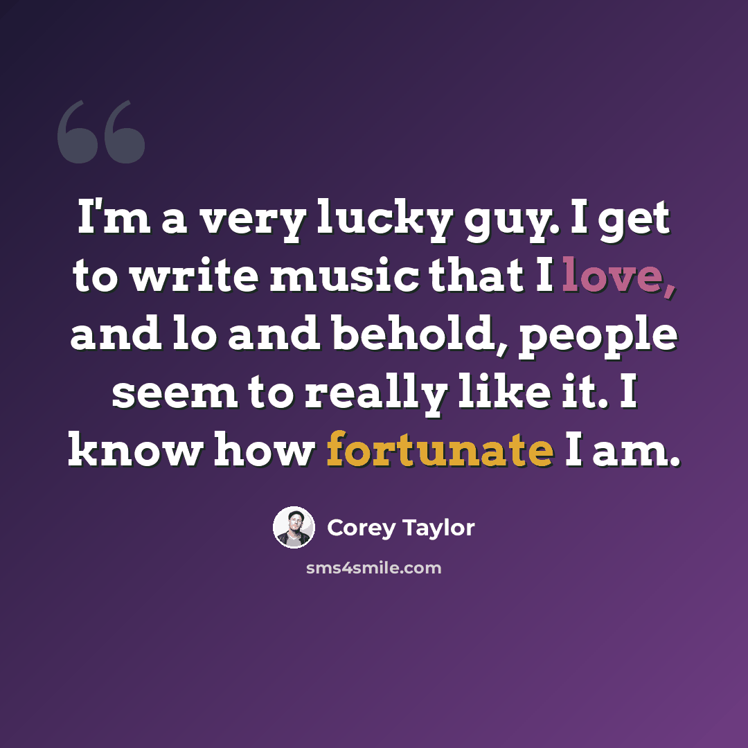 “I'm a very lucky guy. I get to write music that I love, and lo and behold, people seem to really like it. I know how fortunate I am.” quote by Corey Taylor