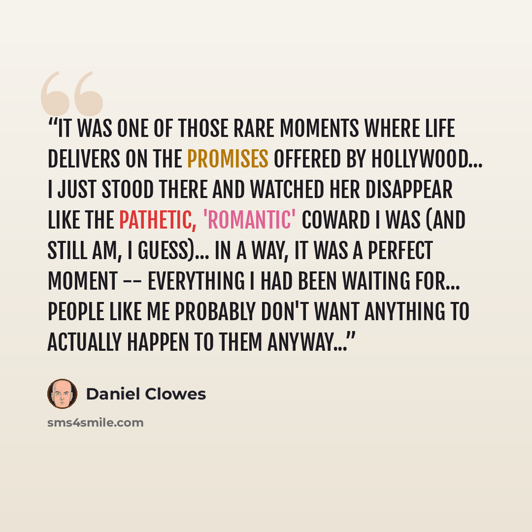 “It was one of those rare moments where life delivers on the promises offered by Hollywood... I just stood there and watched her disappear like the pathetic, 'romantic' coward I was (and still am, I guess)... In a way, it was a perfect moment -- everything I had been waiting for... People like me…” quote by Daniel Clowes