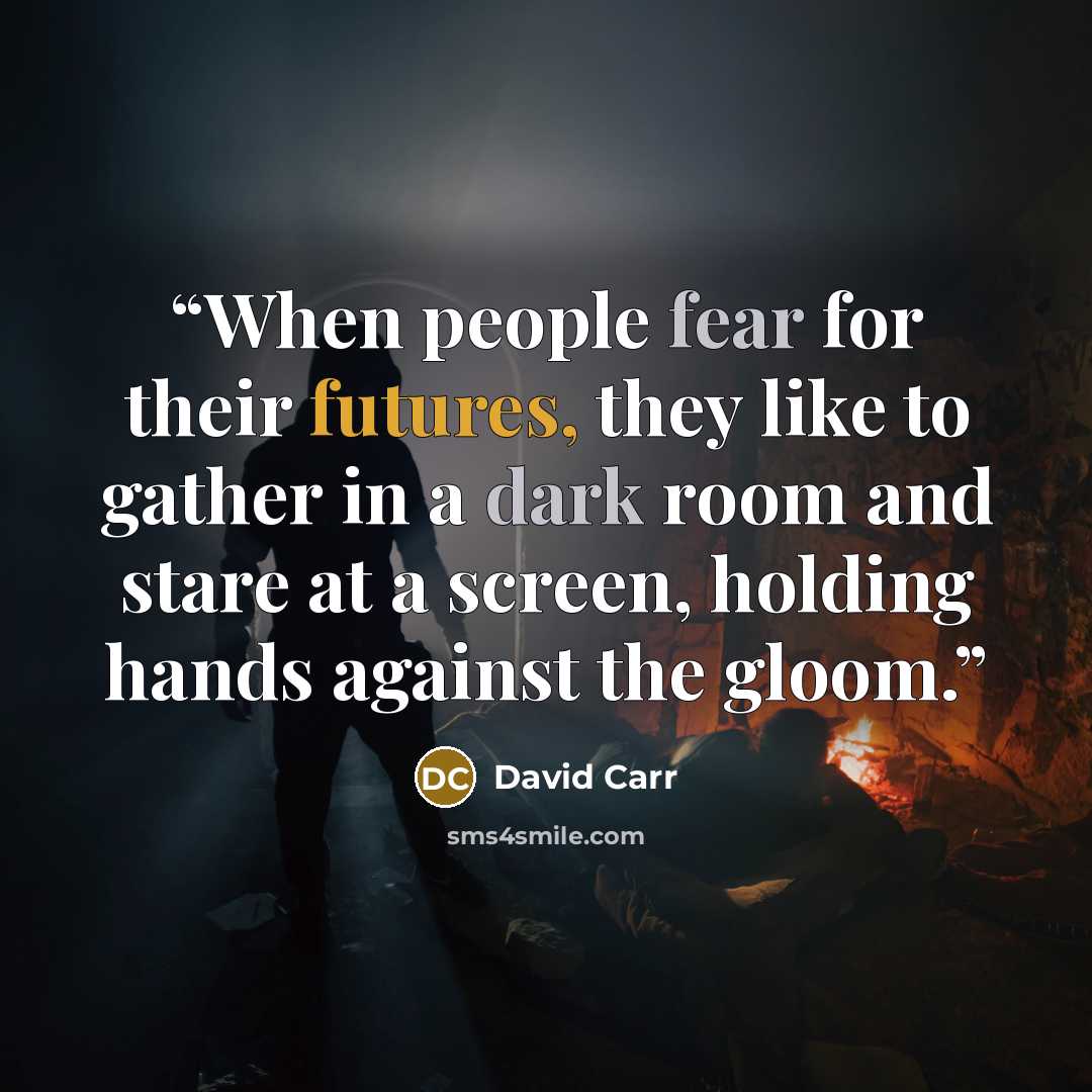 “When people fear for their futures, they like to gather in a dark room and stare at a screen, holding hands against the gloom.” quote by David Carr