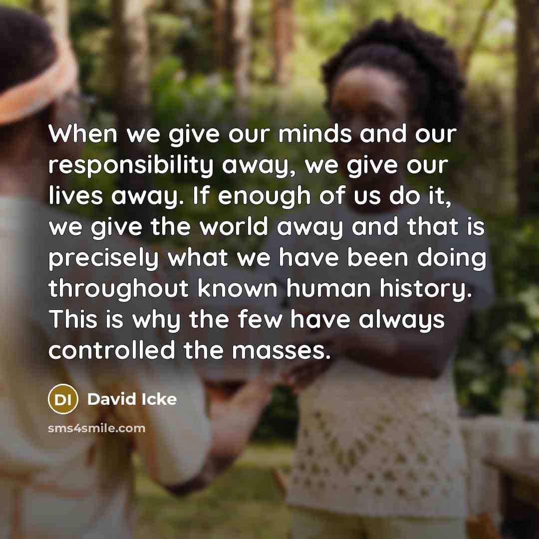 “When we give our minds and our responsibility away, we give our lives away. If enough of us do it, we give the world away and that is precisely what we have been doing throughout known human history. This is why the few have always controlled the masses.” quote by David Icke
