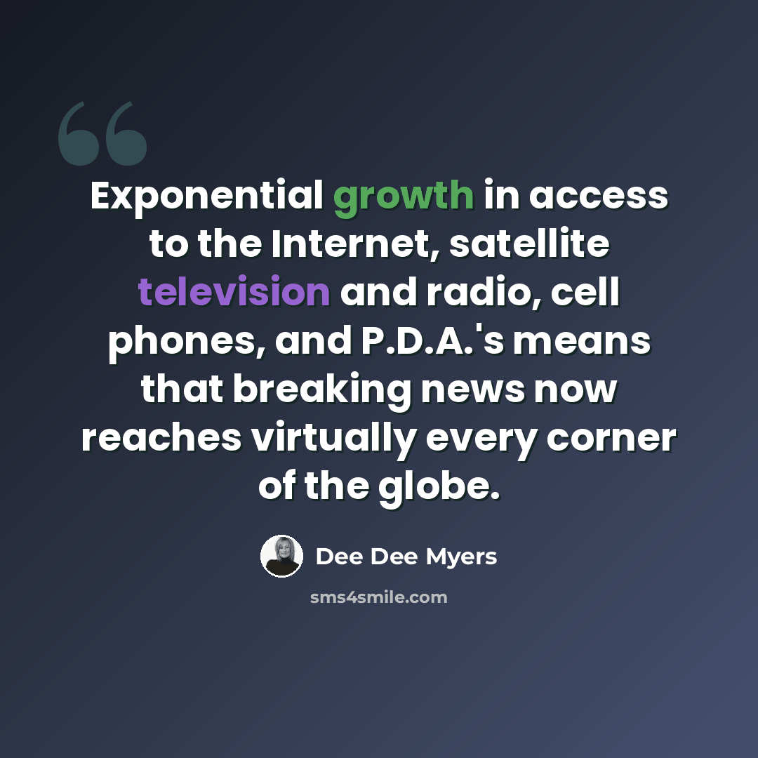 “Exponential growth in access to the Internet, satellite television and radio, cell phones, and P.D.A.'s means that breaking news now reaches virtually every corner of the globe.” quote by Dee Dee Myers