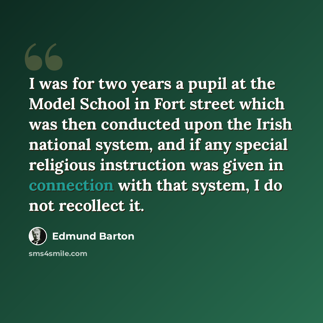 “I was for two years a pupil at the Model School in Fort street which was then conducted upon the Irish national system, and if any special religious instruction was given in connection with that system, I do not recollect it.” quote by Edmund Barton
