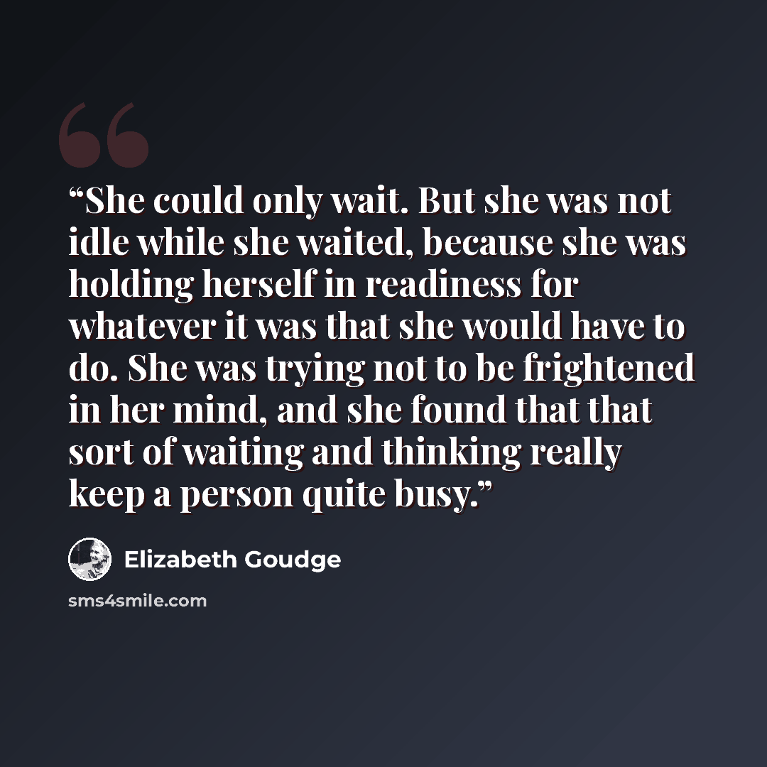 “She could only wait. But she was not idle while she waited, because she was holding herself in readiness for whatever it was that she would have to do. She was trying not to be frightened in her mind, and she found that that sort of waiting and thinking really keep a person quite busy.” quote by Elizabeth Goudge