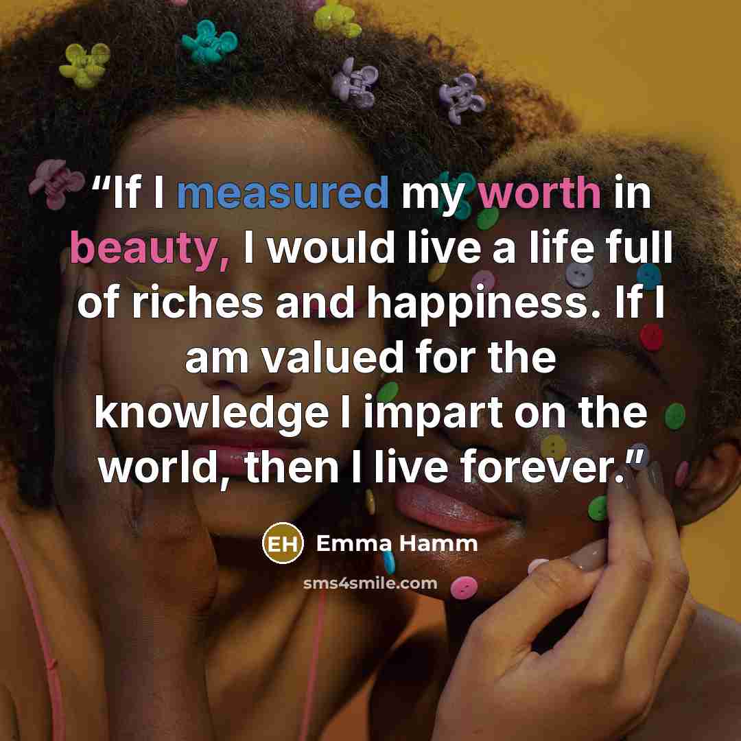 “If I measured my worth in beauty, I would live a life full of riches and happiness. If I am valued for the knowledge I impart on the world, then I live forever.” quote by Emma Hamm