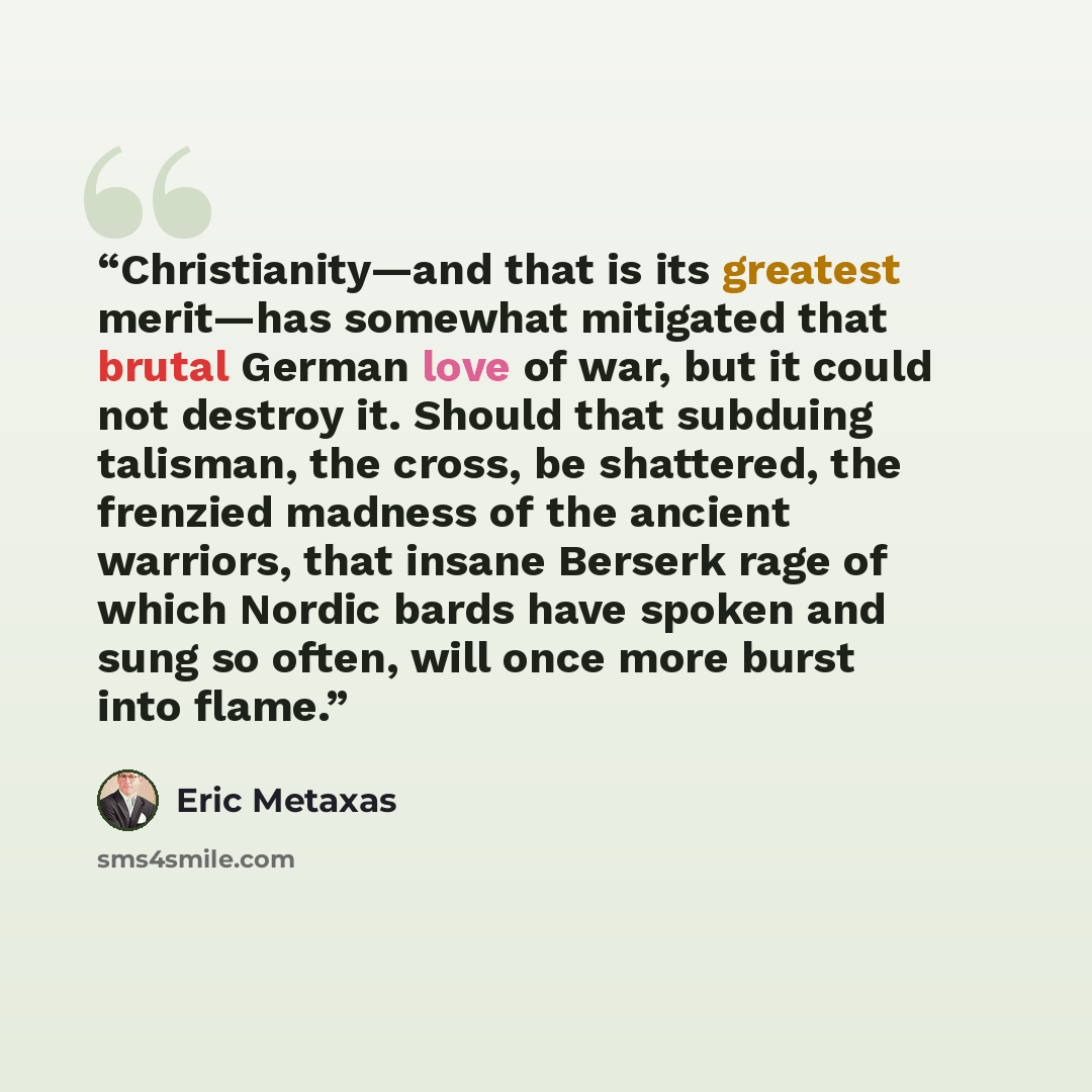 “Christianity—and that is its greatest merit—has somewhat mitigated that brutal German love of war, but it could not destroy it. Should that subduing talisman, the cross, be shattered, the frenzied madness of the ancient warriors, that insane Berserk rage of which Nordic bards have spoken and sung…” quote by Eric Metaxas