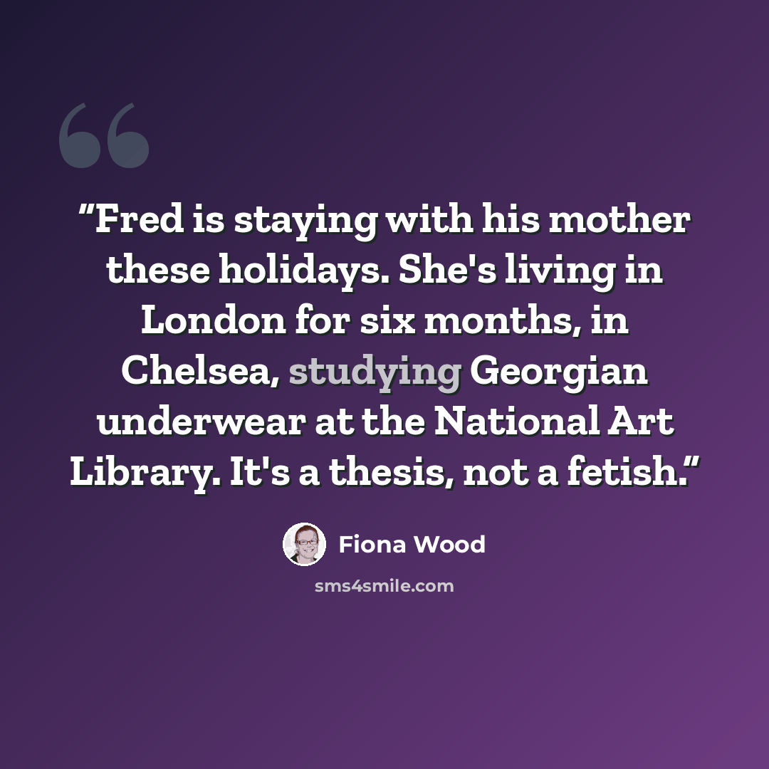 “Fred is staying with his mother these holidays. She's living in London for six months, in Chelsea, studying Georgian underwear at the National Art Library. It's a thesis, not a fetish.” quote by Fiona Wood