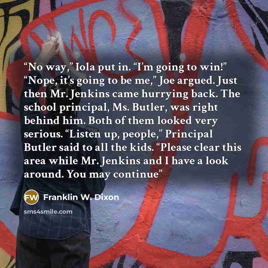 “No way,” Iola put in. “I’m going to win!” “Nope, it’s going to be me,” Joe argued. Just then Mr. Jenkins came hurrying back. The school principal, Ms. Butler, was right behind him. Both of them looked very serious. “Listen up, people,” Principal Butler said to all the kids. “Please clear this area…” quote by Franklin W. Dixon