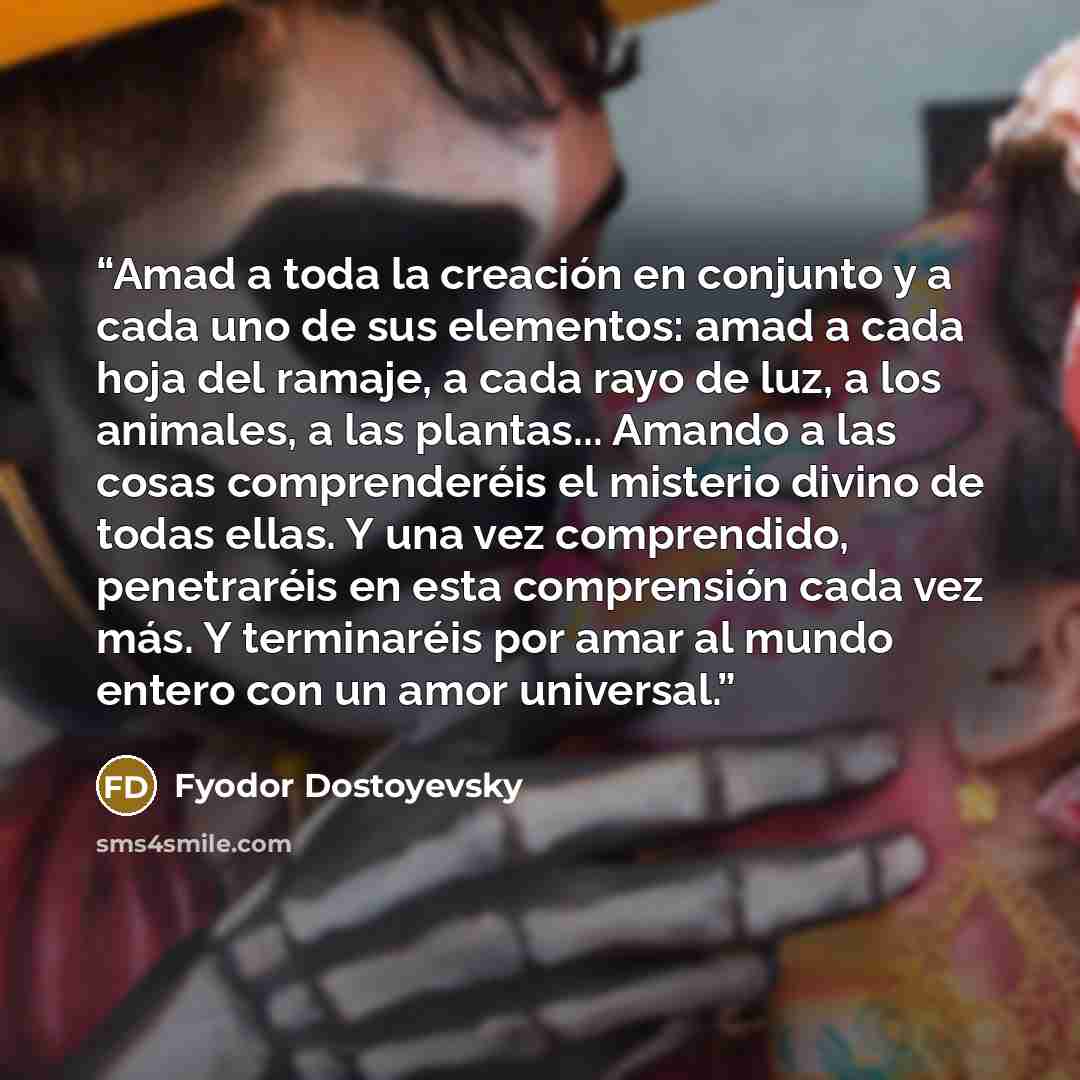 “Amad a toda la creación en conjunto y a cada uno de sus elementos: amad a cada hoja del ramaje, a cada rayo de luz, a los animales, a las plantas... Amando a las cosas comprenderéis el misterio divino de todas ellas. Y una vez comprendido, penetraréis en esta comprensión cada vez más. Y…” quote by Fyodor Dostoyevsky