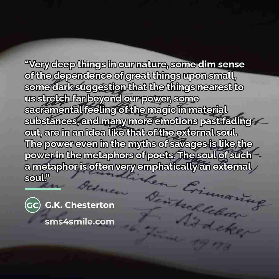 “Very deep things in our nature, some dim sense of the dependence of great things upon small, some dark suggestion that the things nearest to us stretch far beyond our power, some sacramental feeling of the magic in material substances, and many more emotions past fading out, are in an idea like…” quote by G.K. Chesterton