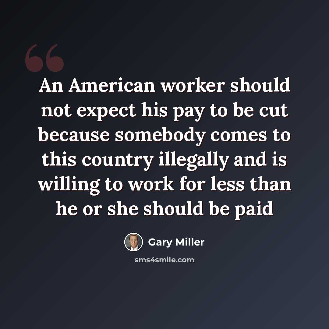 “An American worker should not expect his pay to be cut because somebody comes to this country illegally and is willing to work for less than he or she should be paid” quote by Gary Miller