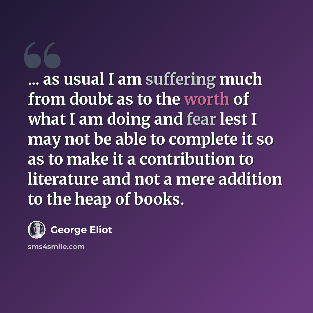 “... as usual I am suffering much from doubt as to the worth of what I am doing and fear lest I may not be able to complete it so as to make it a contribution to literature and not a mere addition to the heap of books.” quote by George Eliot