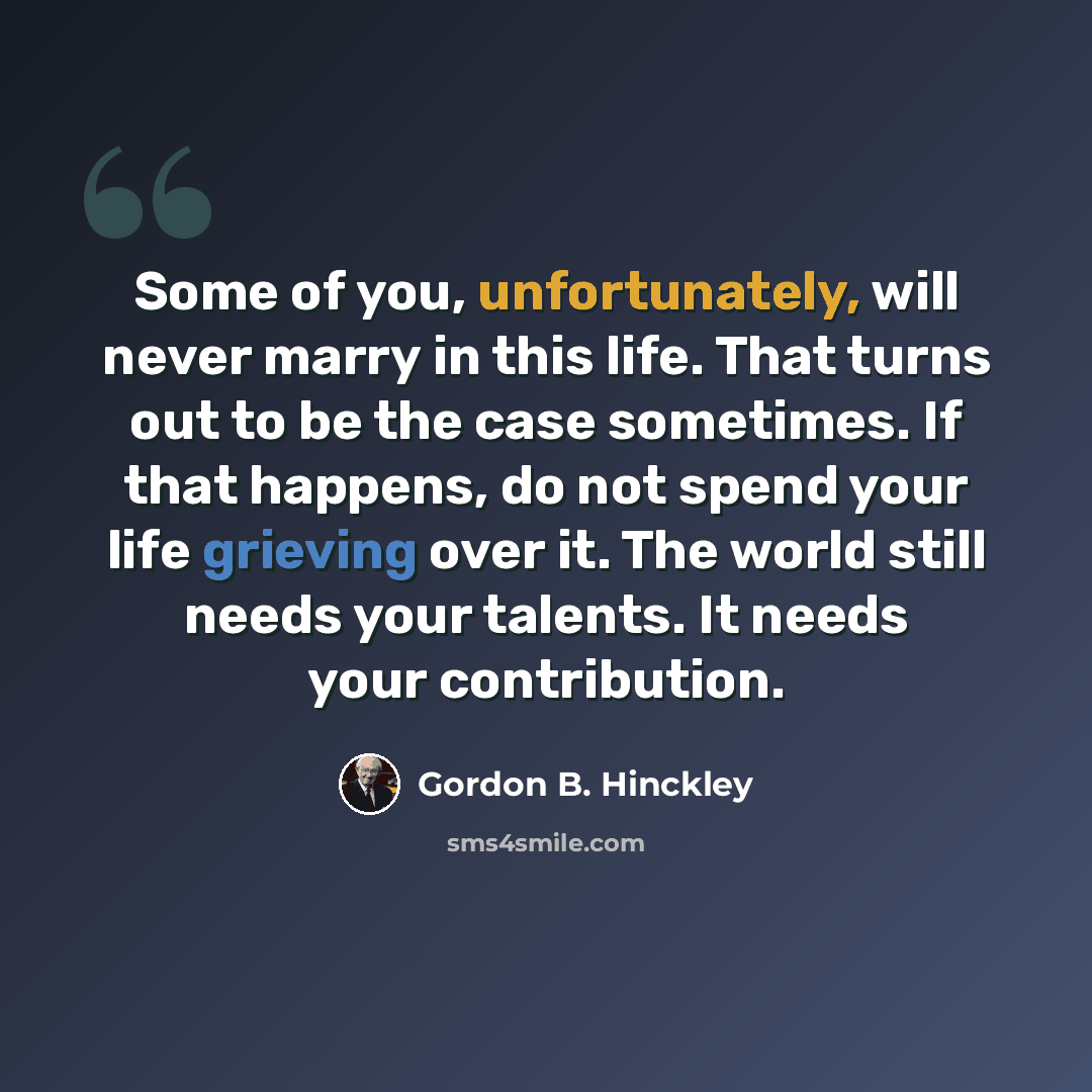 “Some of you, unfortunately, will never marry in this life. That turns out to be the case sometimes. If that happens, do not spend your life grieving over it. The world still needs your talents. It needs your contribution.” quote by Gordon B. Hinckley