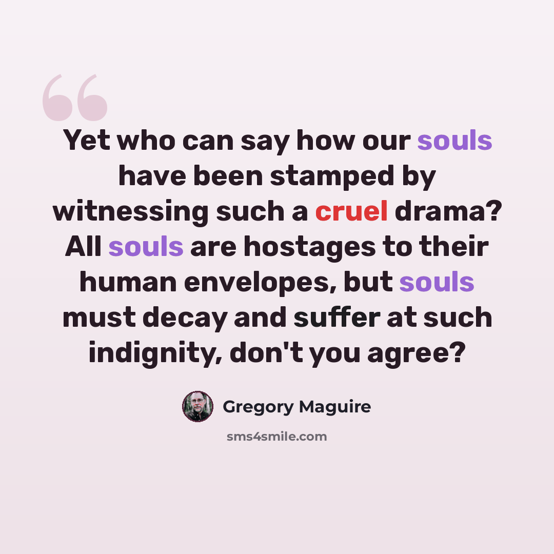 “Yet who can say how our souls have been stamped by witnessing such a cruel drama? All souls are hostages to their human envelopes, but souls must decay and suffer at such indignity, don't you agree?” quote by Gregory Maguire