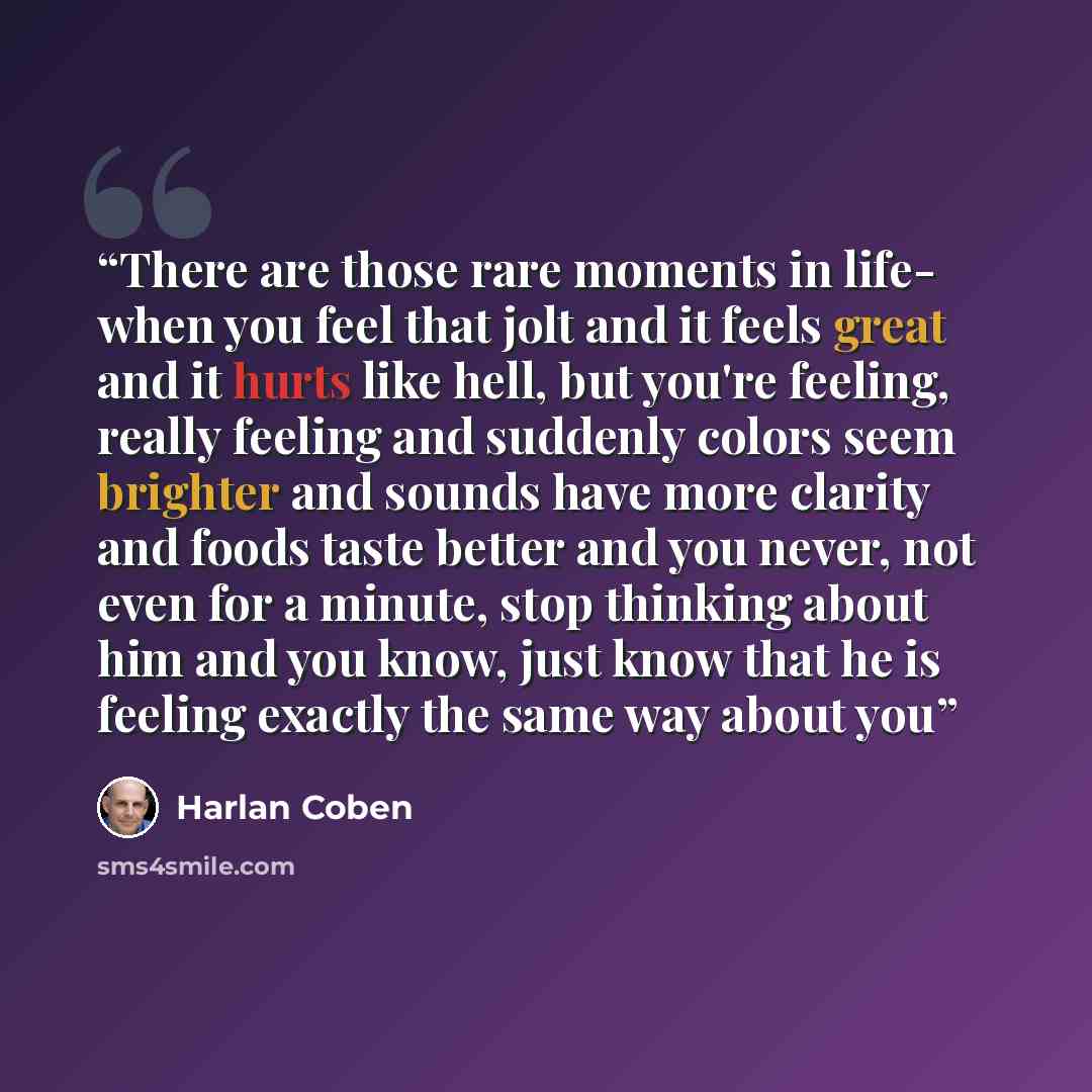 “There are those rare moments in life- when you feel that jolt and it feels great and it hurts like hell, but you're feeling, really feeling and suddenly colors seem brighter and sounds have more clarity and foods taste better and you never, not even for a minute, stop thinking about him and you…” quote by Harlan Coben