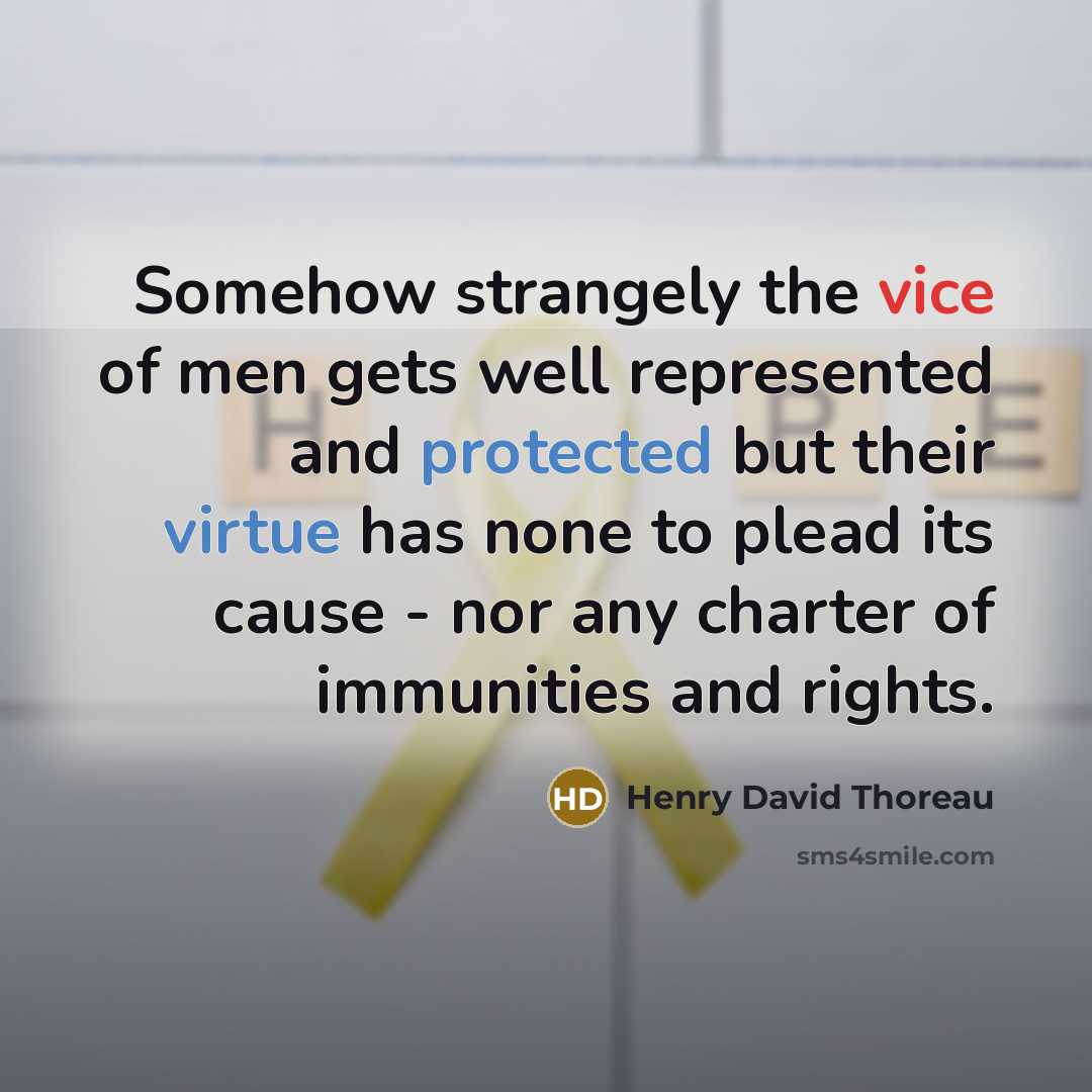 “Somehow strangely the vice of men gets well represented and protected but their virtue has none to plead its cause - nor any charter of immunities and rights.” quote by Henry David Thoreau