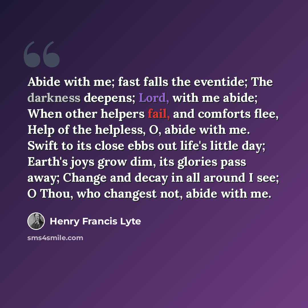 “Abide with me; fast falls the eventide; The darkness deepens; Lord, with me abide; When other helpers fail, and comforts flee, Help of the helpless, O, abide with me. Swift to its close ebbs out life's little day; Earth's joys grow dim, its glories pass away; Change and decay in all around I see…” quote by Henry Francis Lyte