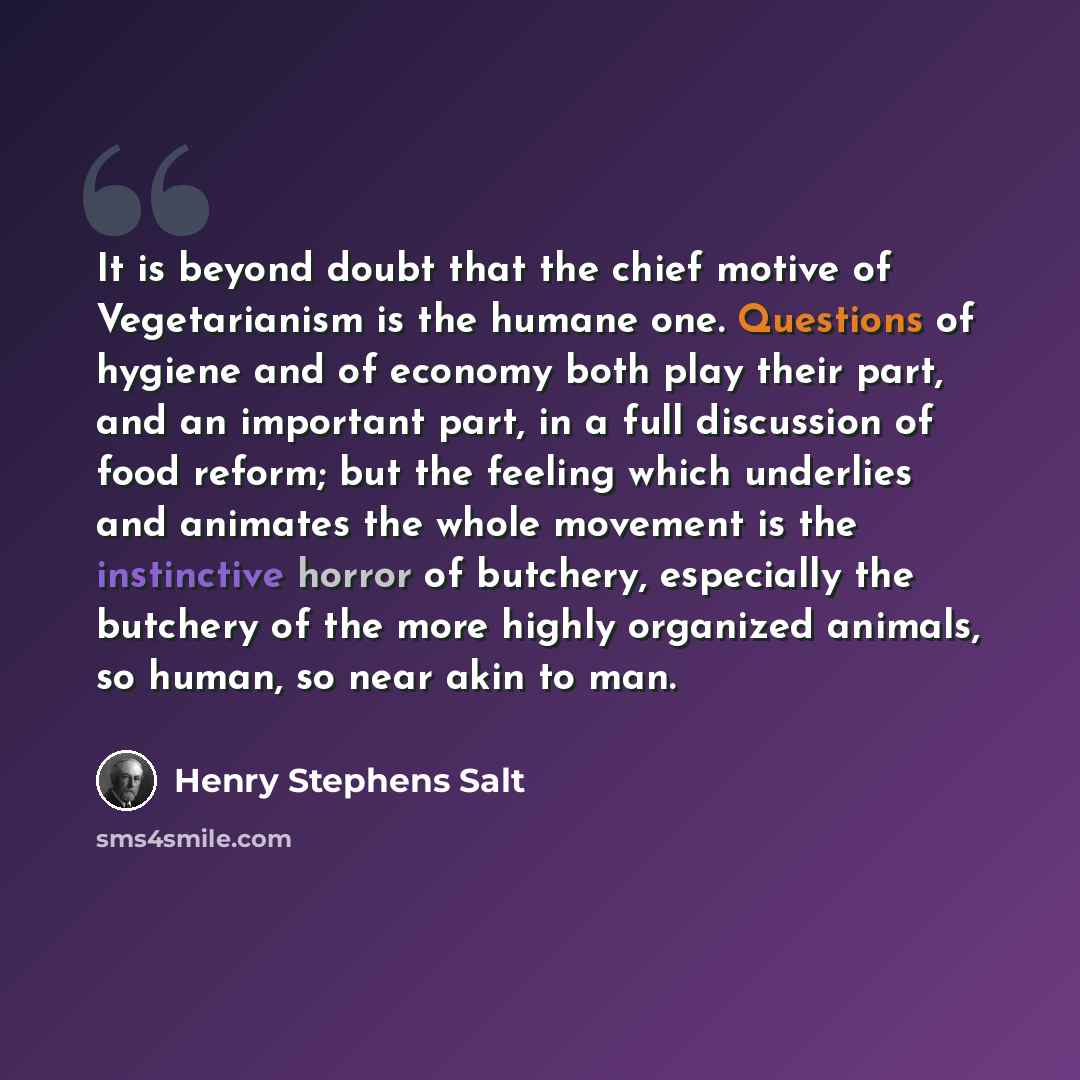 “It is beyond doubt that the chief motive of Vegetarianism is the humane one. Questions of hygiene and of economy both play their part, and an important part, in a full discussion of food reform; but the feeling which underlies and animates the whole movement is the instinctive horror of butchery…” quote by Henry Stephens Salt