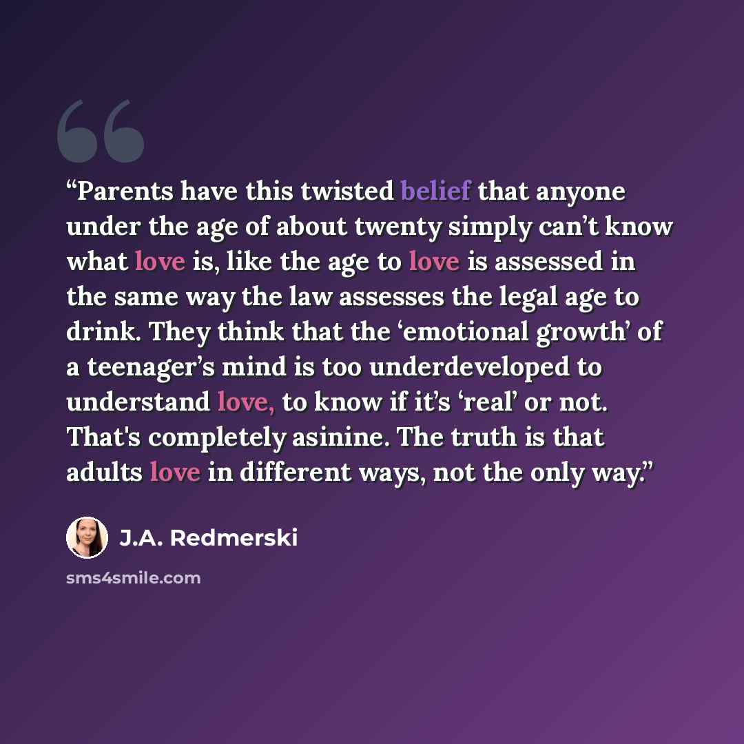 “Parents have this twisted belief that anyone under the age of about twenty simply can’t know what love is, like the age to love is assessed in the same way the law assesses the legal age to drink. They think that the ‘emotional growth’ of a teenager’s mind is too underdeveloped to understand love…” quote by J.A. Redmerski