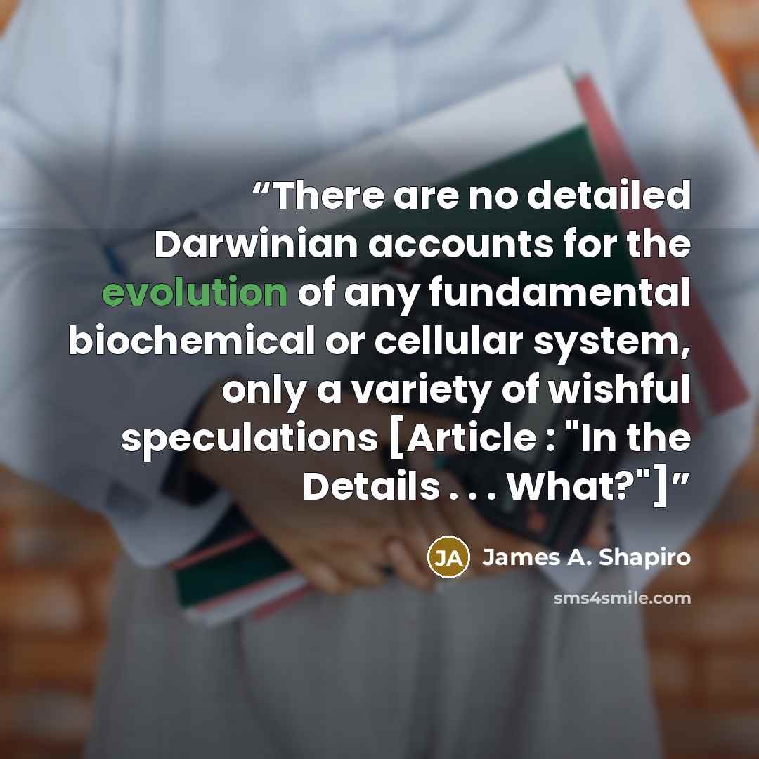 “There are no detailed Darwinian accounts for the evolution of any fundamental biochemical or cellular system, only a variety of wishful speculations [Article : "In the Details . . . What?"]” quote by James A. Shapiro