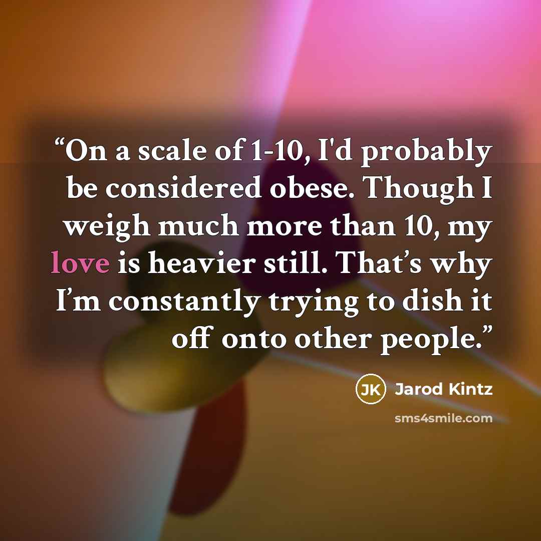 “On a scale of 1-10, I'd probably be considered obese. Though I weigh much more than 10, my love is heavier still. That’s why I’m constantly trying to dish it off onto other people.” quote by Jarod Kintz