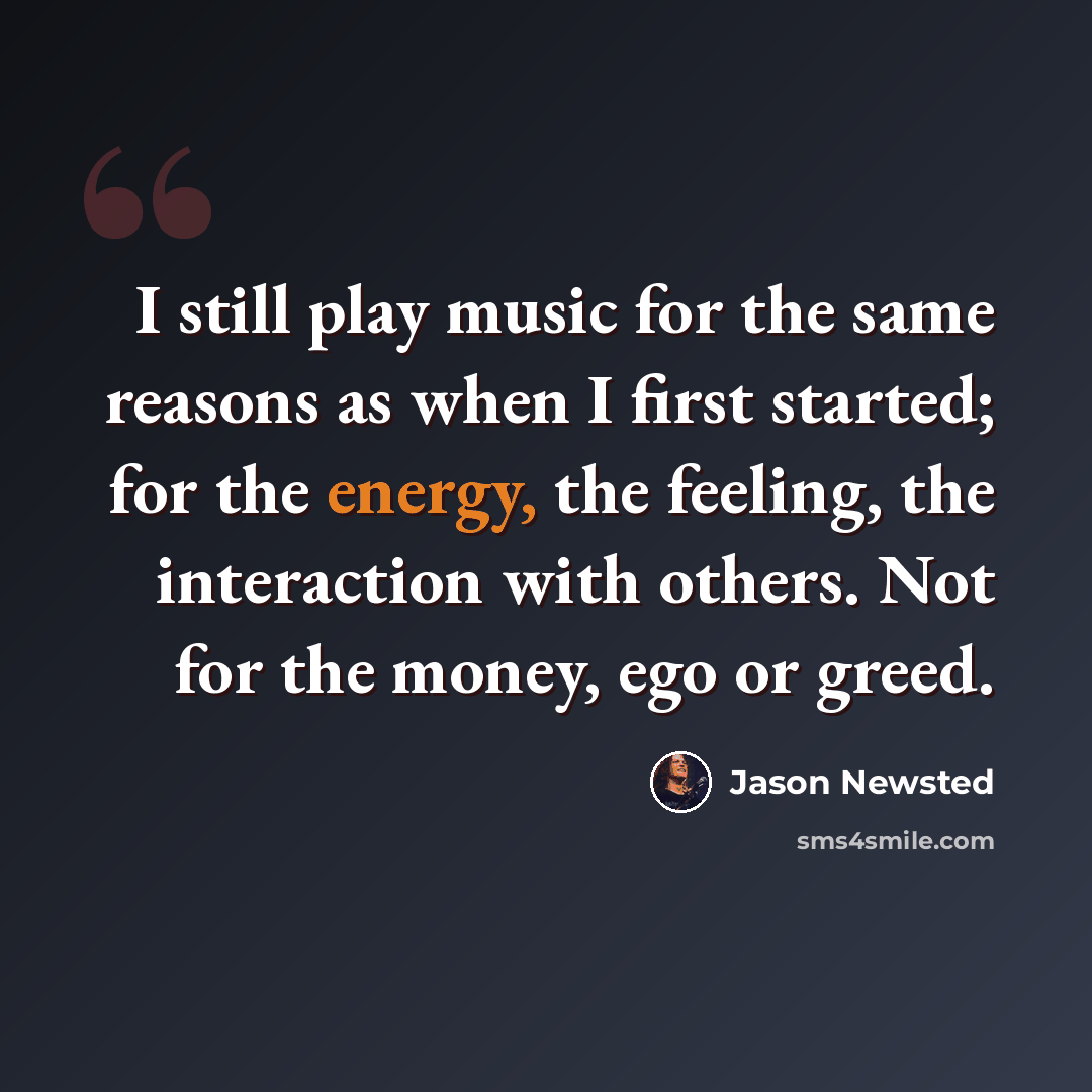 “I still play music for the same reasons as when I first started; for the energy, the feeling, the interaction with others. Not for the money, ego or greed.” quote by Jason Newsted