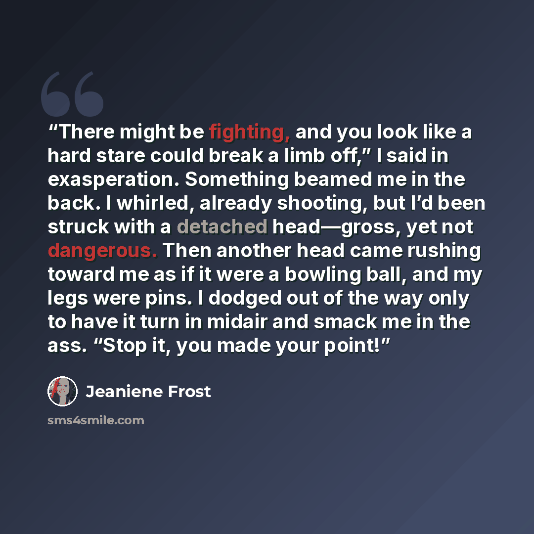 “There might be fighting, and you look like a hard stare could break a limb off,” I said in exasperation. Something beamed me in the back. I whirled, already shooting, but I’d been struck with a detached head—gross, yet not dangerous. Then another head came rushing toward me as if it were a bowling…” quote by Jeaniene Frost