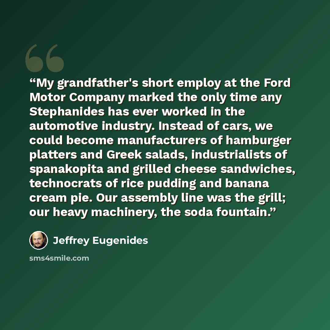 “My grandfather's short employ at the Ford Motor Company marked the only time any Stephanides has ever worked in the automotive industry. Instead of cars, we could become manufacturers of hamburger platters and Greek salads, industrialists of spanakopita and grilled cheese sandwiches, technocrats…” quote by Jeffrey Eugenides