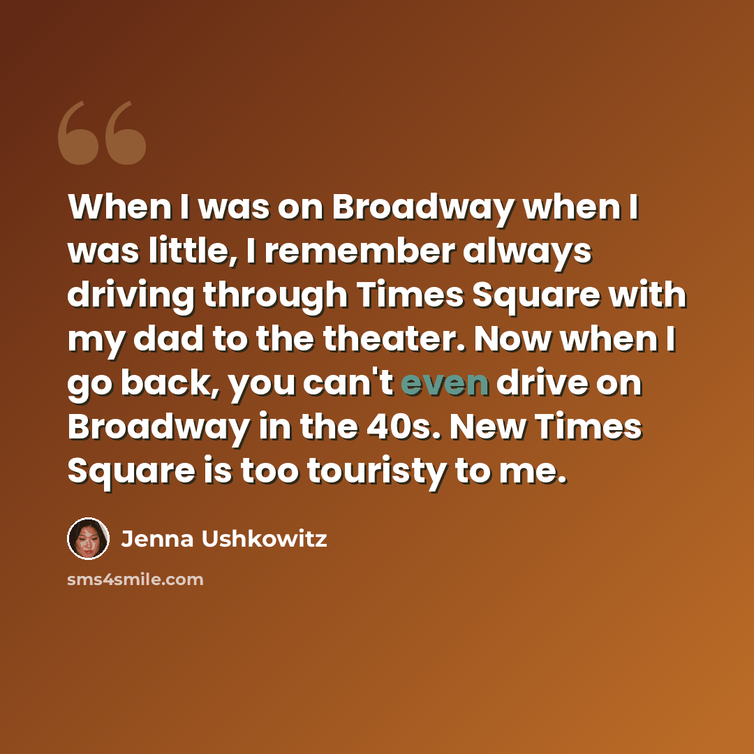 “When I was on Broadway when I was little, I remember always driving through Times Square with my dad to the theater. Now when I go back, you can't even drive on Broadway in the 40s. New Times Square is too touristy to me.” quote by Jenna Ushkowitz