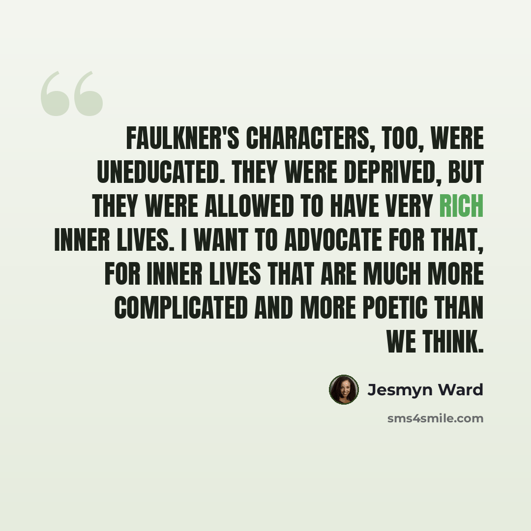 “Faulkner's characters, too, were uneducated. They were deprived, but they were allowed to have very rich inner lives. I want to advocate for that, for inner lives that are much more complicated and more poetic than we think.” quote by Jesmyn Ward
