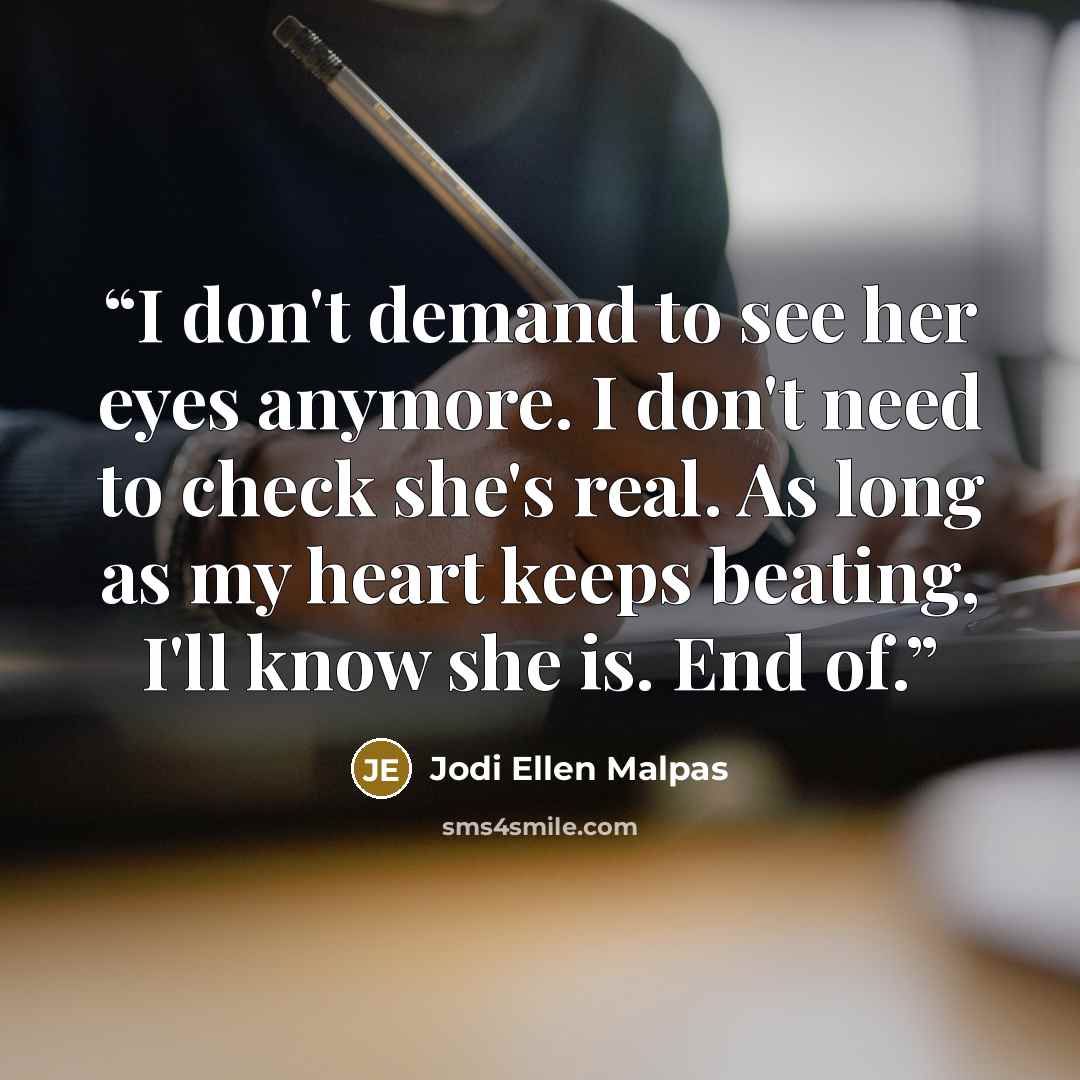 “I don't demand to see her eyes anymore. I don't need to check she's real. As long as my heart keeps beating, I'll know she is. End of.” quote by Jodi Ellen Malpas