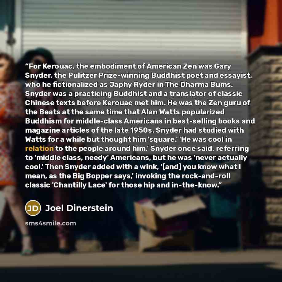 “For Kerouac, the embodiment of American Zen was Gary Snyder, the Pulitzer Prize-winning Buddhist poet and essayist, who he fictionalized as Japhy Ryder in The Dharma Bums. Snyder was a practicing Buddhist and a translator of classic Chinese texts before Kerouac met him. He was the Zen guru of the…” quote by Joel Dinerstein