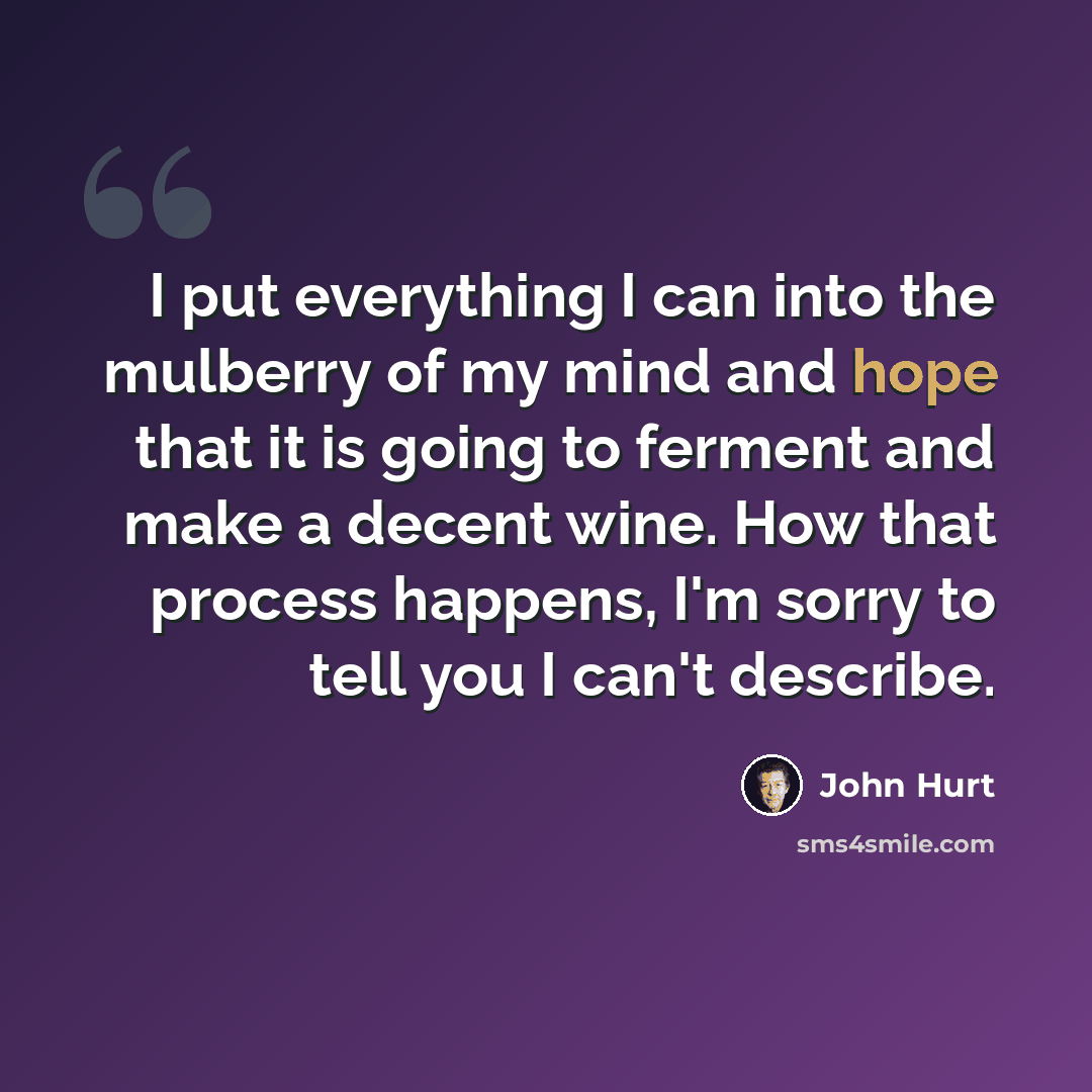 “I put everything I can into the mulberry of my mind and hope that it is going to ferment and make a decent wine. How that process happens, I'm sorry to tell you I can't describe.” quote by John Hurt