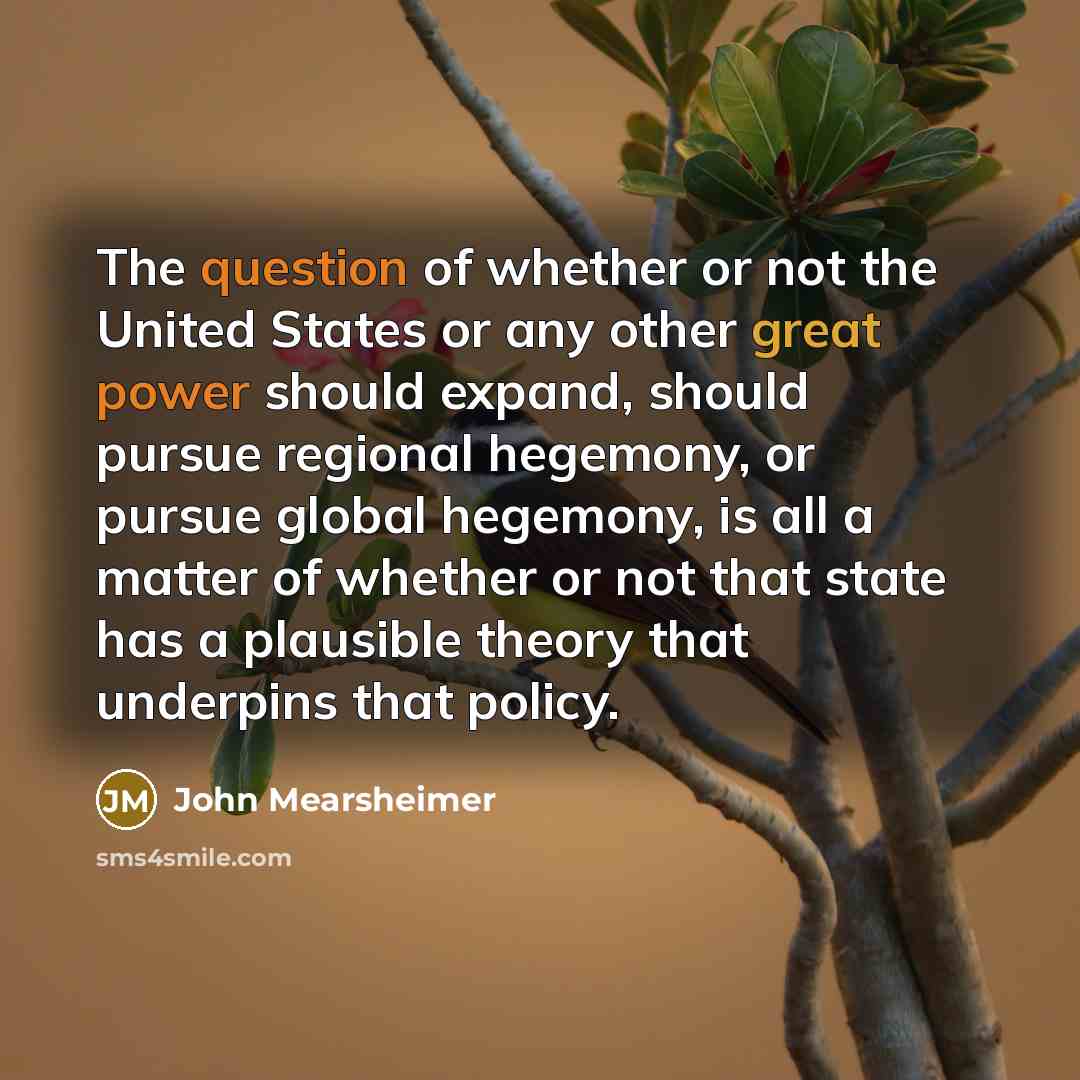 “The question of whether or not the United States or any other great power should expand, should pursue regional hegemony, or pursue global hegemony, is all a matter of whether or not that state has a plausible theory that underpins that policy.” quote by John Mearsheimer