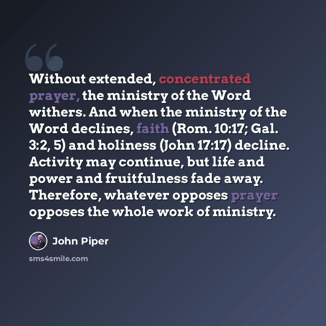 “Without extended, concentrated prayer, the ministry of the Word withers. And when the ministry of the Word declines, faith (Rom. 10:17; Gal. 3:2, 5) and holiness (John 17:17) decline. Activity may continue, but life and power and fruitfulness fade away. Therefore, whatever opposes prayer opposes…” quote by John Piper