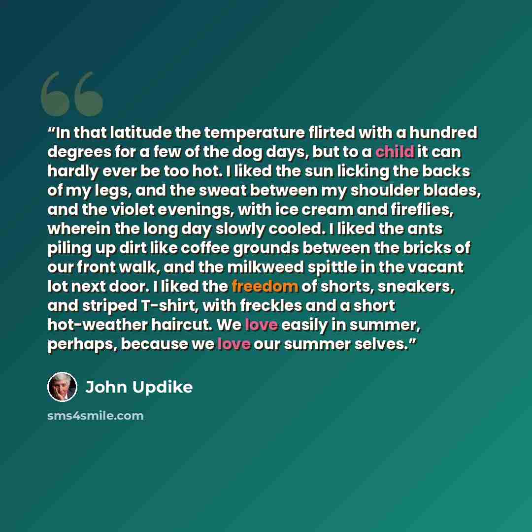“In that latitude the temperature flirted with a hundred degrees for a few of the dog days, but to a child it can hardly ever be too hot. I liked the sun licking the backs of my legs, and the sweat between my shoulder blades, and the violet evenings, with ice cream and fireflies, wherein the long…” quote by John Updike