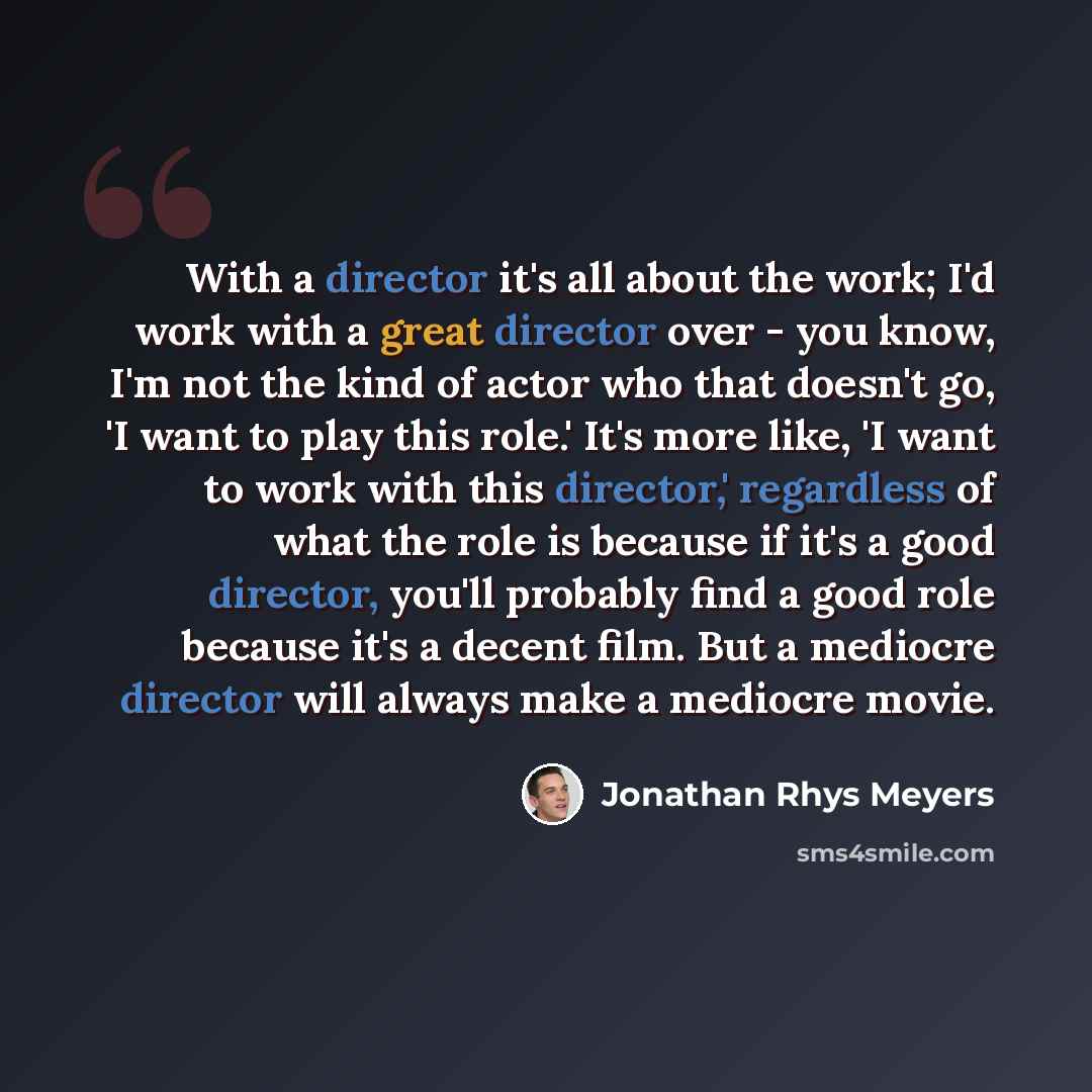 “With a director it's all about the work; I'd work with a great director over - you know, I'm not the kind of actor who that doesn't go, 'I want to play this role.' It's more like, 'I want to work with this director,' regardless of what the role is because if it's a good director, you'll probably…” quote by Jonathan Rhys Meyers