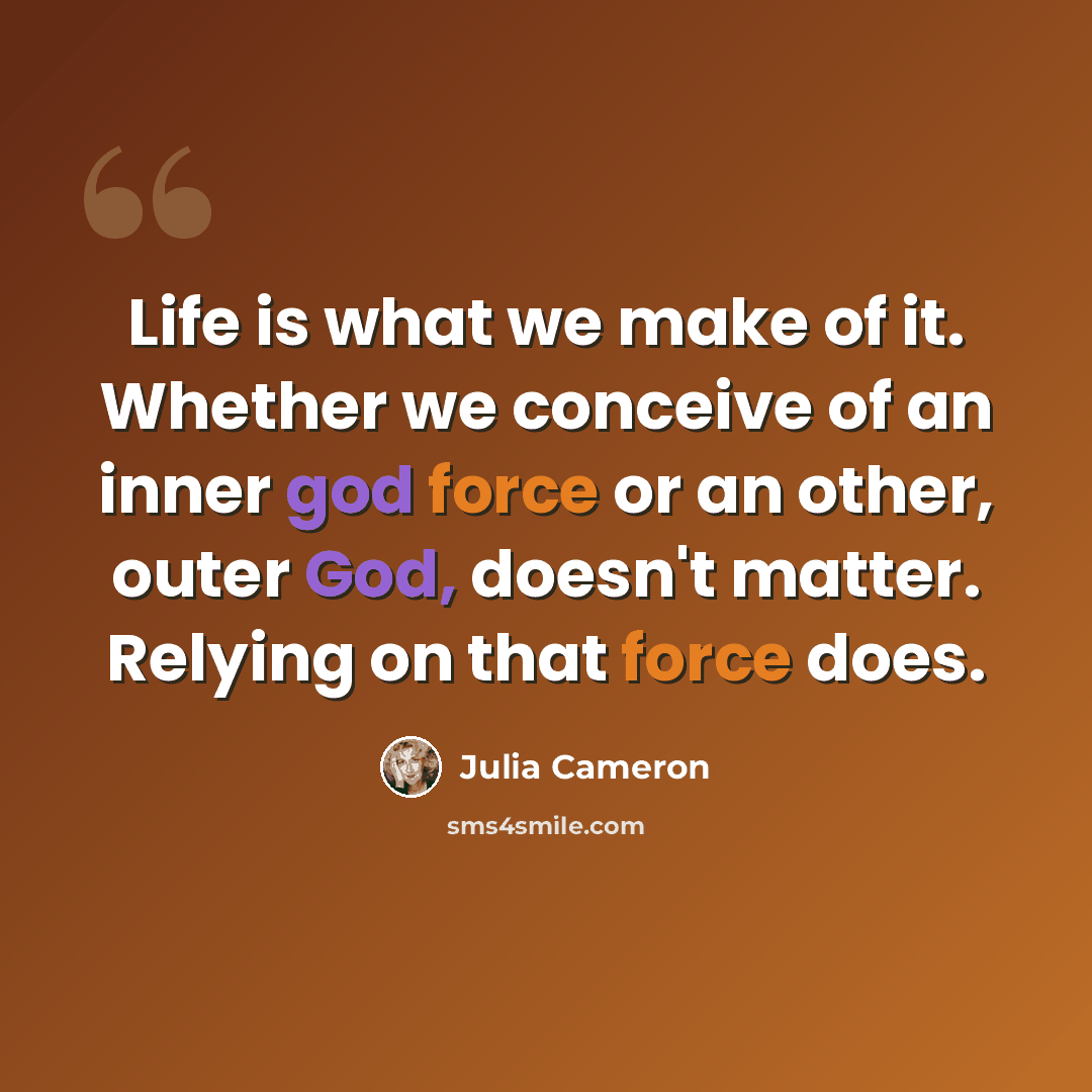“Life is what we make of it. Whether we conceive of an inner god force or an other, outer God, doesn't matter. Relying on that force does.” quote by Julia Cameron