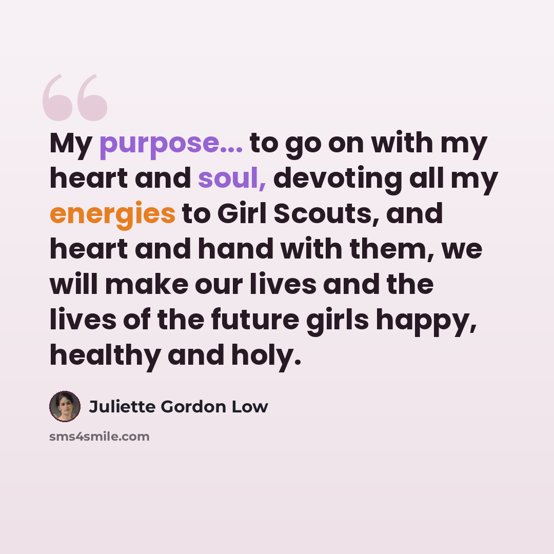“My purpose... to go on with my heart and soul, devoting all my energies to Girl Scouts, and heart and hand with them, we will make our lives and the lives of the future girls happy, healthy and holy.” quote by Juliette Gordon Low