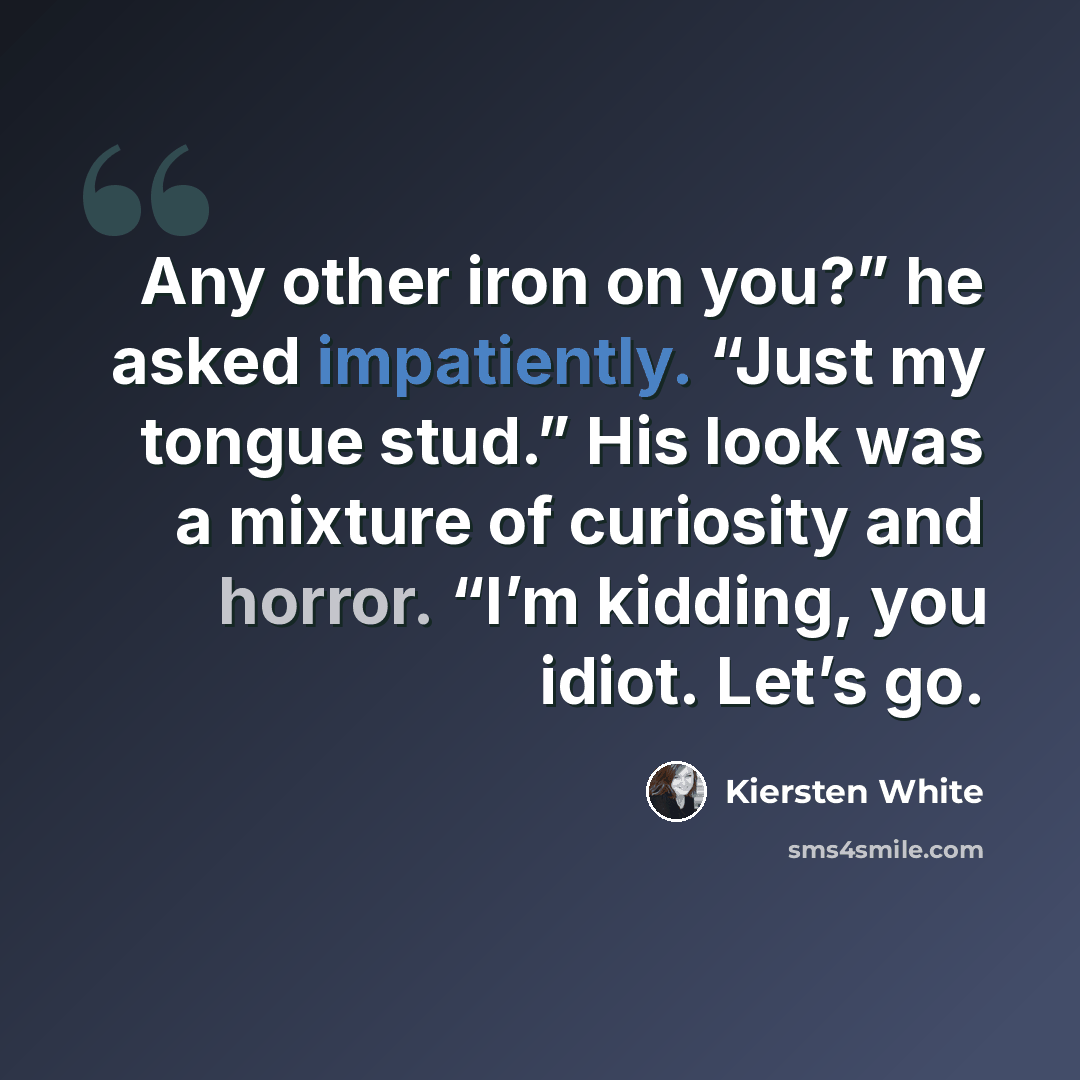 “Any other iron on you?” he asked impatiently. “Just my tongue stud.” His look was a mixture of curiosity and horror. “I’m kidding, you idiot. Let’s go.” quote by Kiersten White