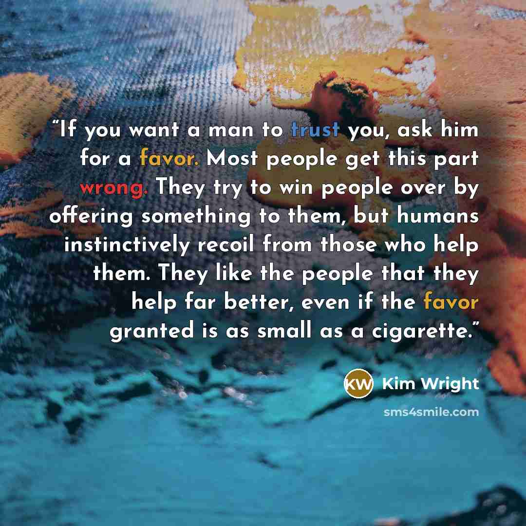 “If you want a man to trust you, ask him for a favor. Most people get this part wrong. They try to win people over by offering something to them, but humans instinctively recoil from those who help them. They like the people that they help far better, even if the favor granted is as small as a…” quote by Kim Wright