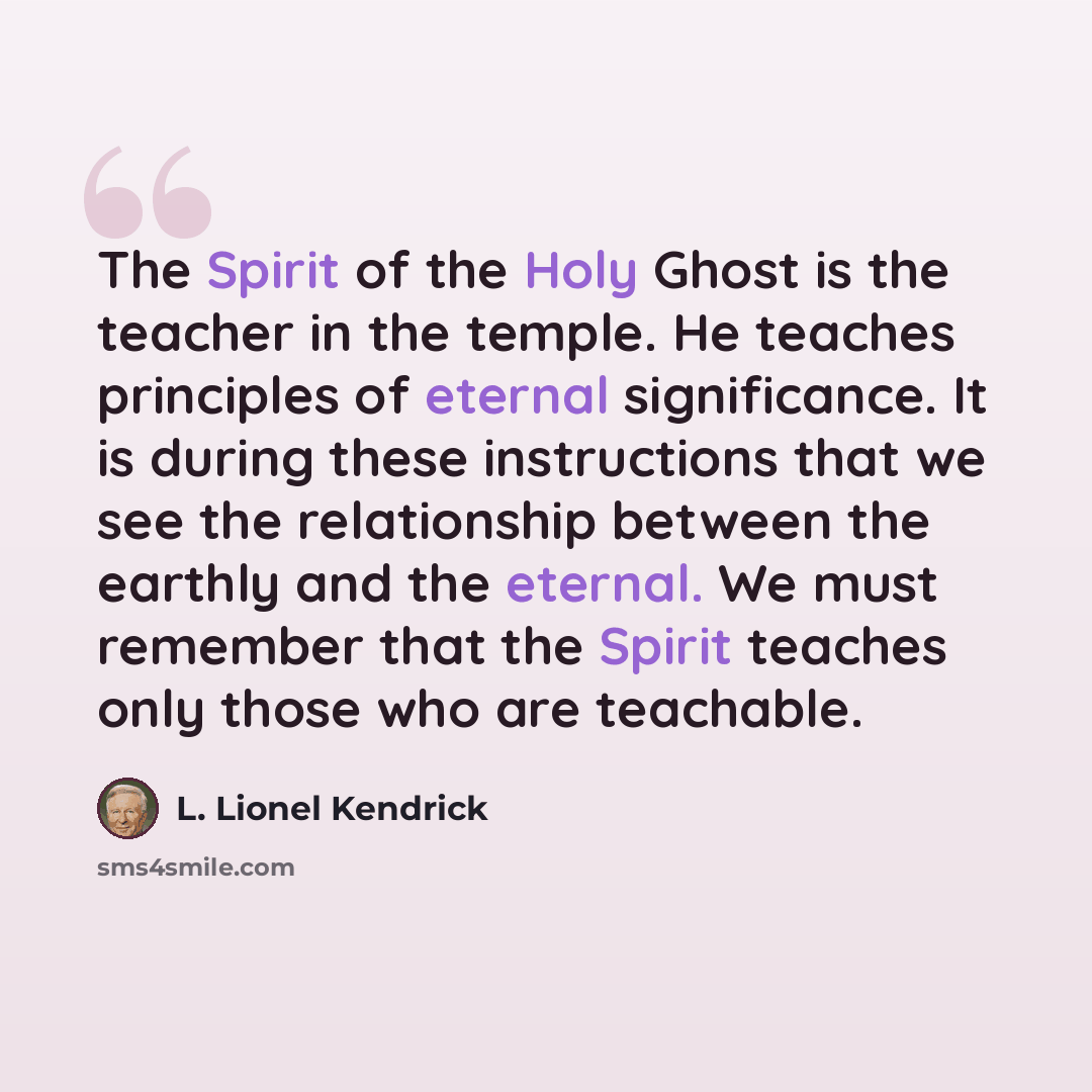 “The Spirit of the Holy Ghost is the teacher in the temple. He teaches principles of eternal significance. It is during these instructions that we see the relationship between the earthly and the eternal. We must remember that the Spirit teaches only those who are teachable.” quote by L. Lionel Kendrick