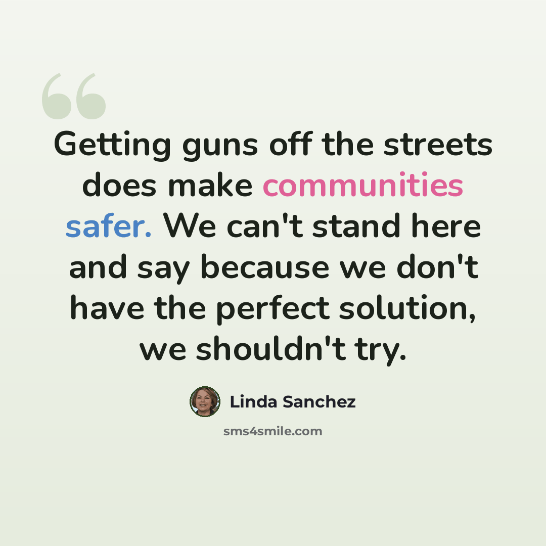 “Getting guns off the streets does make communities safer. We can't stand here and say because we don't have the perfect solution, we shouldn't try.” quote by Linda Sanchez