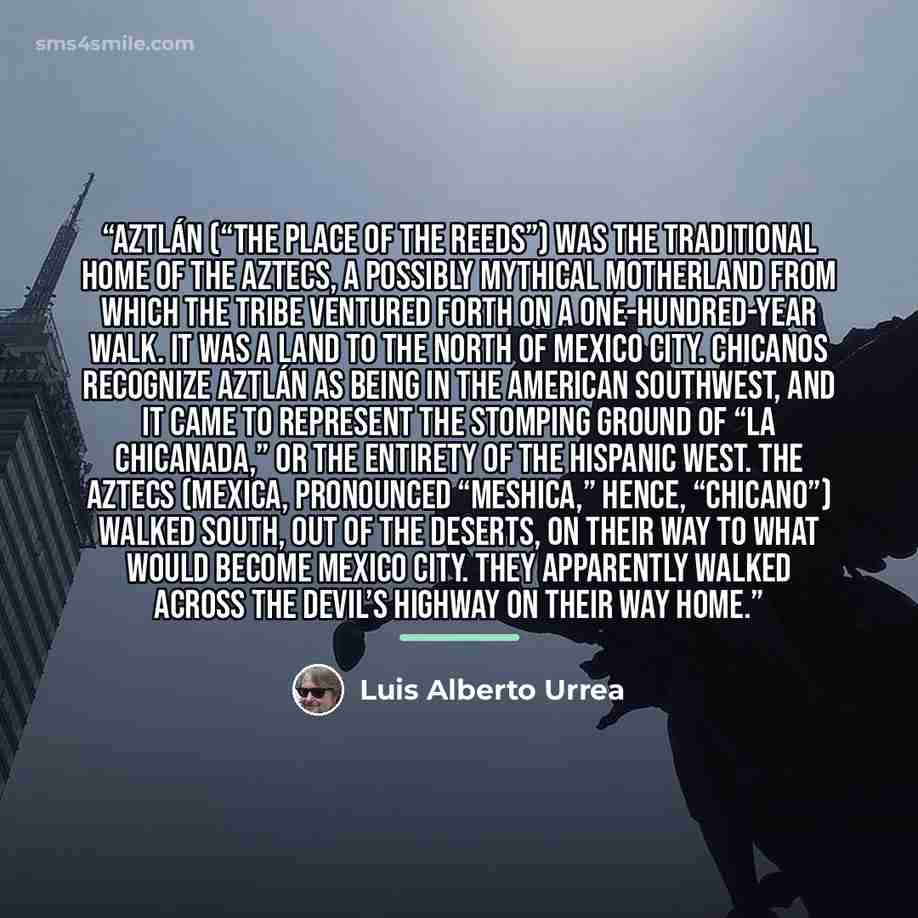 “Aztlán (“The Place of the Reeds”) was the traditional home of the Aztecs, a possibly mythical motherland from which the tribe ventured forth on a one-hundred-year walk. It was a land to the north of Mexico City. Chicanos recognize Aztlán as being in the American southwest, and it came to represent…” quote by Luis Alberto Urrea