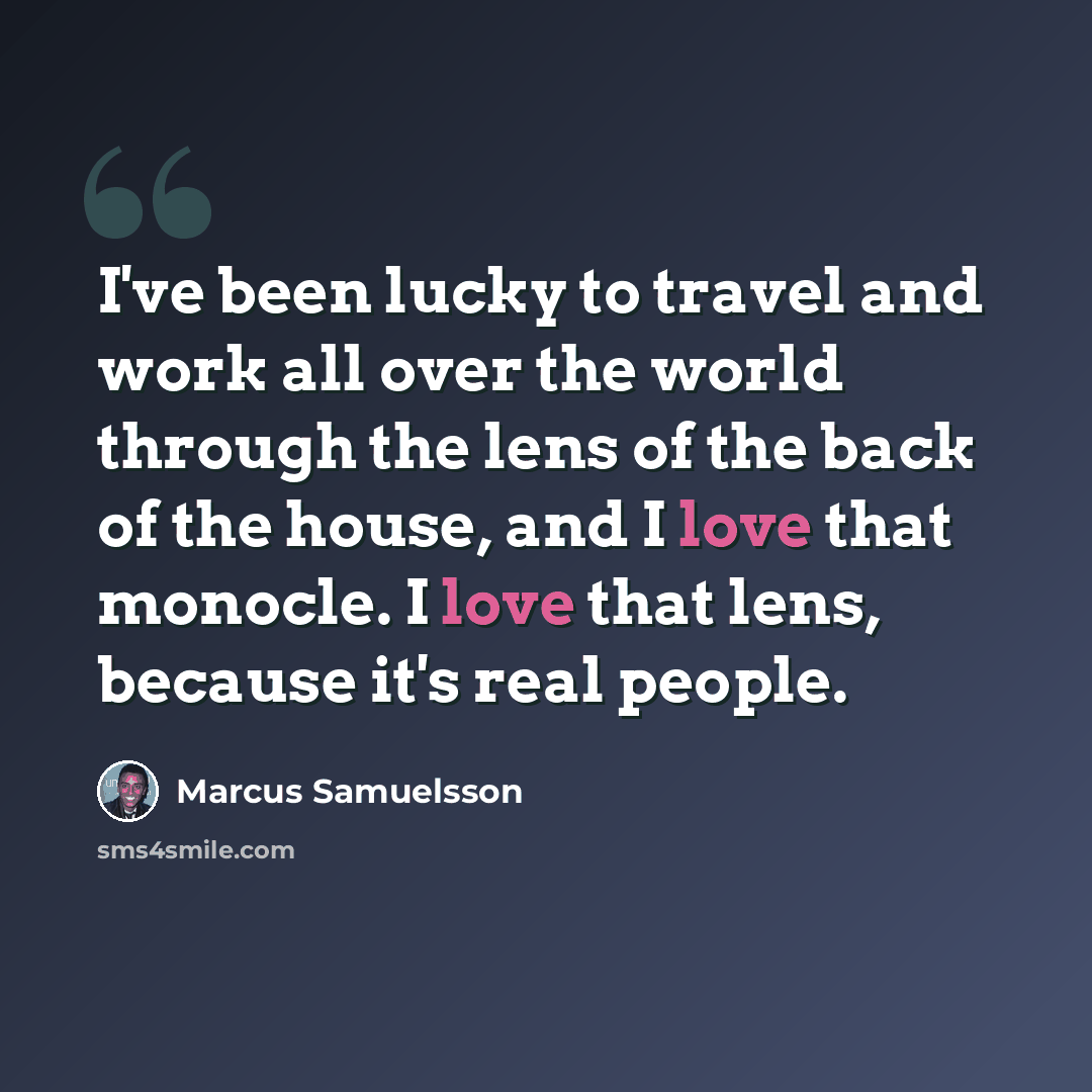 “I've been lucky to travel and work all over the world through the lens of the back of the house, and I love that monocle. I love that lens, because it's real people.” quote by Marcus Samuelsson