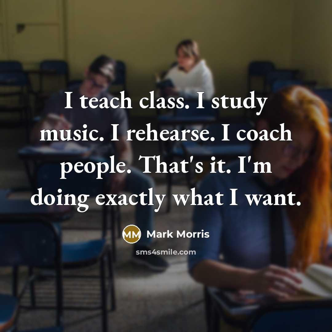 “I teach class. I study music. I rehearse. I coach people. That's it. I'm doing exactly what I want.” quote by Mark Morris